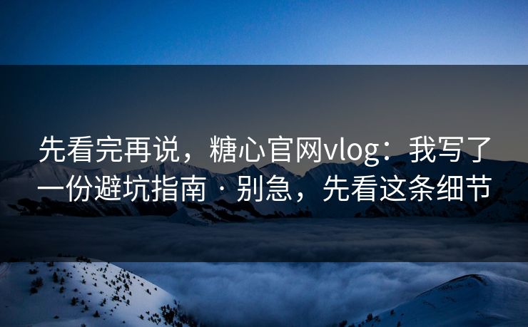 先看完再说，糖心官网vlog：我写了一份避坑指南 · 别急，先看这条细节