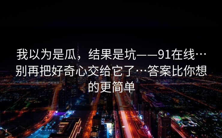 我以为是瓜,结果是坑——91在线…别再把好奇心交给它了…答案比你想的更简单 我以为是瓜,结果是坑——91在线…别再把好奇心交给它了…答案比你想的更简单