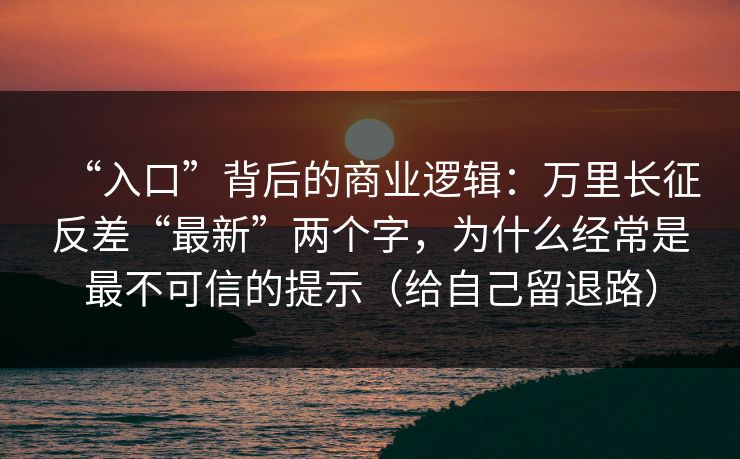 “入口”背后的商业逻辑：万里长征反差“最新”两个字，为什么经常是最不可信的提示（给自己留退路）
