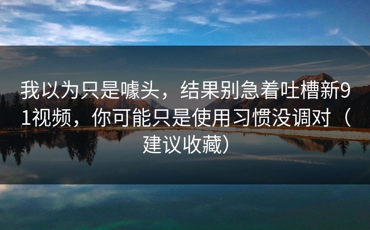 我以为只是噱头，结果别急着吐槽新91视频，你可能只是使用习惯没调对（建议收藏）