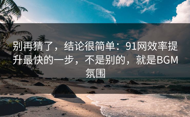别再猜了，结论很简单：91网效率提升最快的一步，不是别的，就是BGM氛围
