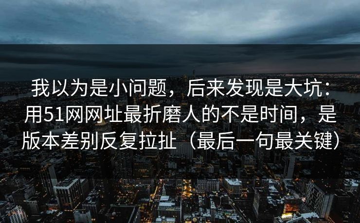 我以为是小问题,后来发现是大坑:用51网网址最折磨人的不是时间,是版本差别反复拉扯(最后一句最关键) 我以为是小问题,后来发现是大坑:用51网网址最折磨人的不是时间,是版本差别反复拉扯(最后一句最关键)