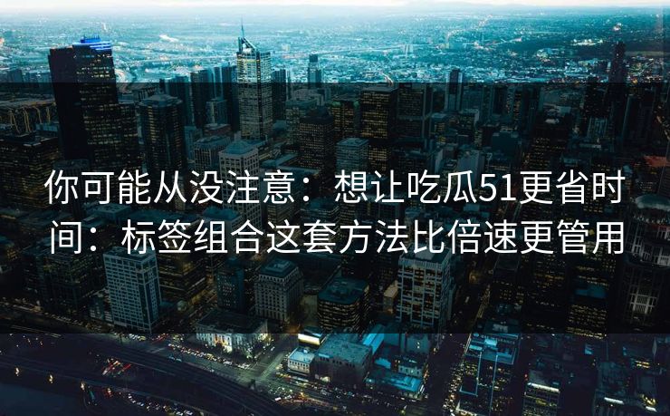 你可能从没注意：想让吃瓜51更省时间：标签组合这套方法比倍速更管用