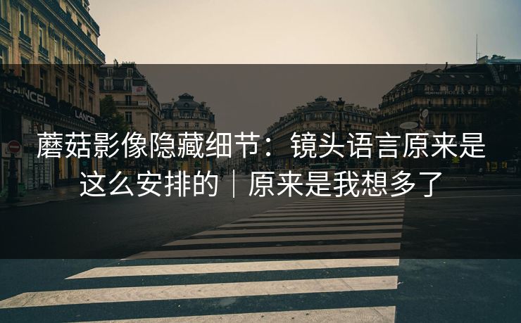 蘑菇影像隐藏细节：镜头语言原来是这么安排的｜原来是我想多了