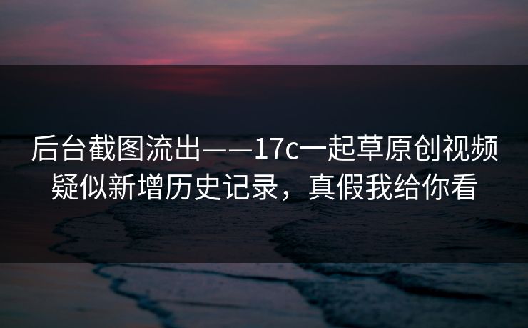 后台截图流出——17c一起草原创视频疑似新增历史记录，真假我给你看